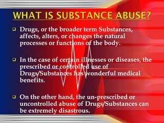 Drugs, or the broader term Substances, affects, alters, or changes the natural processes or functions of the body.  In the case of certain illnesses or diseases, the prescribed or controlled use of Drugs/Substances has wonderful medical benefits. On the other hand, the un-prescribed or uncontrolled abuse of Drugs/Substances can be extremely disastrous.  
