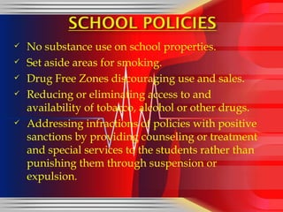 No substance use on school properties. Set aside areas for smoking. Drug Free Zones discouraging use and sales. Reducing or eliminating access to and availability of tobacco, alcohol or other drugs. Addressing infractions of policies with positive sanctions by providing counseling or treatment and special services to the students rather than punishing them through suspension or expulsion. 