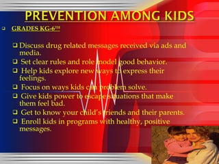 GRADES KG-6 TH Discuss drug related messages received via ads and media. Set clear rules and role model good behavior. Help kids explore new ways to express their feelings. Focus on ways kids can problem solve. Give kids power to escape situations that make them feel bad. Get to know your child’s friends and their parents. Enroll kids in programs with healthy, positive messages.  