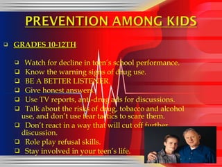 GRADES 10-12TH Watch for decline in teen’s school performance. Know the warning signs of drug use. BE A BETTER LISTENER. Give honest answers. Use TV reports, anti-drug ads for discussions. Talk about the risks of drug, tobacco and alcohol  use, and don’t use fear tactics to scare them. Don’t react in a way that will cut off further discussion. Role play refusal skills. Stay involved in your teen’s life. 