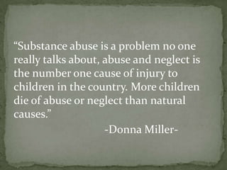 “Substance abuse is a problem no one
really talks about, abuse and neglect is
the number one cause of injury to
children in the country. More children
die of abuse or neglect than natural
causes.”
                    -Donna Miller-
 