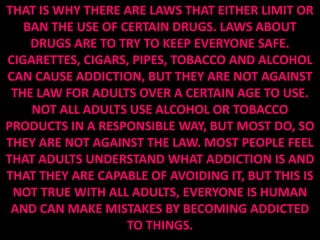 THAT IS WHY THERE ARE LAWS THAT EITHER LIMIT OR
   BAN THE USE OF CERTAIN DRUGS. LAWS ABOUT
    DRUGS ARE TO TRY TO KEEP EVERYONE SAFE.
CIGARETTES, CIGARS, PIPES, TOBACCO AND ALCOHOL
CAN CAUSE ADDICTION, BUT THEY ARE NOT AGAINST
 THE LAW FOR ADULTS OVER A CERTAIN AGE TO USE.
    NOT ALL ADULTS USE ALCOHOL OR TOBACCO
PRODUCTS IN A RESPONSIBLE WAY, BUT MOST DO, SO
THEY ARE NOT AGAINST THE LAW. MOST PEOPLE FEEL
THAT ADULTS UNDERSTAND WHAT ADDICTION IS AND
THAT THEY ARE CAPABLE OF AVOIDING IT, BUT THIS IS
 NOT TRUE WITH ALL ADULTS, EVERYONE IS HUMAN
 AND CAN MAKE MISTAKES BY BECOMING ADDICTED
                   TO THINGS.
 