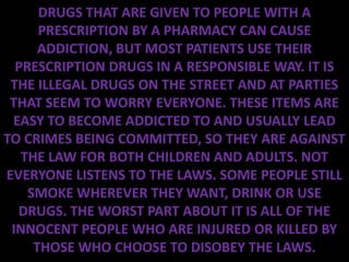 DRUGS THAT ARE GIVEN TO PEOPLE WITH A
      PRESCRIPTION BY A PHARMACY CAN CAUSE
      ADDICTION, BUT MOST PATIENTS USE THEIR
  PRESCRIPTION DRUGS IN A RESPONSIBLE WAY. IT IS
 THE ILLEGAL DRUGS ON THE STREET AND AT PARTIES
 THAT SEEM TO WORRY EVERYONE. THESE ITEMS ARE
 EASY TO BECOME ADDICTED TO AND USUALLY LEAD
TO CRIMES BEING COMMITTED, SO THEY ARE AGAINST
   THE LAW FOR BOTH CHILDREN AND ADULTS. NOT
EVERYONE LISTENS TO THE LAWS. SOME PEOPLE STILL
    SMOKE WHEREVER THEY WANT, DRINK OR USE
  DRUGS. THE WORST PART ABOUT IT IS ALL OF THE
 INNOCENT PEOPLE WHO ARE INJURED OR KILLED BY
     THOSE WHO CHOOSE TO DISOBEY THE LAWS.
 