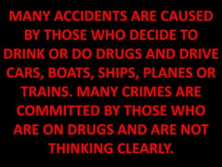 MANY ACCIDENTS ARE CAUSED
   BY THOSE WHO DECIDE TO
DRINK OR DO DRUGS AND DRIVE
CARS, BOATS, SHIPS, PLANES OR
   TRAINS. MANY CRIMES ARE
  COMMITTED BY THOSE WHO
 ARE ON DRUGS AND ARE NOT
       THINKING CLEARLY.
 