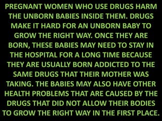 PREGNANT WOMEN WHO USE DRUGS HARM
  THE UNBORN BABIES INSIDE THEM. DRUGS
   MAKE IT HARD FOR AN UNBORN BABY TO
    GROW THE RIGHT WAY. ONCE THEY ARE
  BORN, THESE BABIES MAY NEED TO STAY IN
   THE HOSPITAL FOR A LONG TIME BECAUSE
  THEY ARE USUALLY BORN ADDICTED TO THE
    SAME DRUGS THAT THEIR MOTHER WAS
 TAKING. THE BABIES MAY ALSO HAVE OTHER
 HEALTH PROBLEMS THAT ARE CAUSED BY THE
 DRUGS THAT DID NOT ALLOW THEIR BODIES
TO GROW THE RIGHT WAY IN THE FIRST PLACE.
 