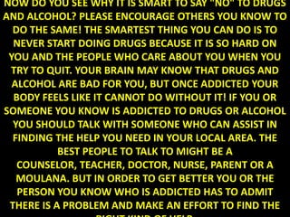 NOW DO YOU SEE WHY IT IS SMART TO SAY "NO" TO DRUGS
AND ALCOHOL? PLEASE ENCOURAGE OTHERS YOU KNOW TO
  DO THE SAME! THE SMARTEST THING YOU CAN DO IS TO
  NEVER START DOING DRUGS BECAUSE IT IS SO HARD ON
 YOU AND THE PEOPLE WHO CARE ABOUT YOU WHEN YOU
 TRY TO QUIT. YOUR BRAIN MAY KNOW THAT DRUGS AND
  ALCOHOL ARE BAD FOR YOU, BUT ONCE ADDICTED YOUR
  BODY FEELS LIKE IT CANNOT DO WITHOUT IT! IF YOU OR
SOMEONE YOU KNOW IS ADDICTED TO DRUGS OR ALCOHOL
  YOU SHOULD TALK WITH SOMEONE WHO CAN ASSIST IN
  FINDING THE HELP YOU NEED IN YOUR LOCAL AREA. THE
           BEST PEOPLE TO TALK TO MIGHT BE A
   COUNSELOR, TEACHER, DOCTOR, NURSE, PARENT OR A
   MOULANA. BUT IN ORDER TO GET BETTER YOU OR THE
   PERSON YOU KNOW WHO IS ADDICTED HAS TO ADMIT
 THERE IS A PROBLEM AND MAKE AN EFFORT TO FIND THE
 