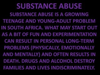 SUBSTANCE ABUSE
    SUBSTANCE ABUSE IS A GROWING
 TEENAGE AND YOUNG-ADULT PROBLEM
IN SOUTH AFRICA. WHAT MAY START OUT
AS A BIT OF FUN AND EXPERIMENTATION
  CAN RESULT IN PERSONAL LONG-TERM
 PROBLEMS (PHYSICALLY, EMOTIONALLY
 AND MENTALLY) AND OFTEN RESULTS IN
 DEATH. DRUGS AND ALCOHOL DESTROY
 FAMILIES AND LIVES INDISCRIMINATELY.
 