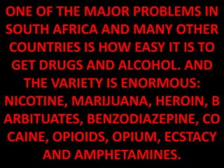 ONE OF THE MAJOR PROBLEMS IN
SOUTH AFRICA AND MANY OTHER
 COUNTRIES IS HOW EASY IT IS TO
 GET DRUGS AND ALCOHOL. AND
   THE VARIETY IS ENORMOUS:
NICOTINE, MARIJUANA, HEROIN, B
ARBITUATES, BENZODIAZEPINE, CO
CAINE, OPIOIDS, OPIUM, ECSTACY
     AND AMPHETAMINES.
 