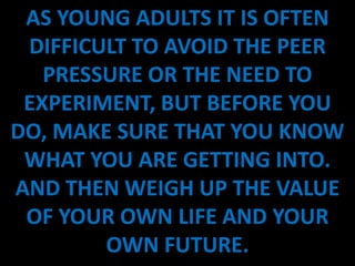 AS YOUNG ADULTS IT IS OFTEN
 DIFFICULT TO AVOID THE PEER
   PRESSURE OR THE NEED TO
 EXPERIMENT, BUT BEFORE YOU
DO, MAKE SURE THAT YOU KNOW
 WHAT YOU ARE GETTING INTO.
AND THEN WEIGH UP THE VALUE
 OF YOUR OWN LIFE AND YOUR
        OWN FUTURE.
 