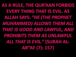 AS A RULE, THE QUR’AAN FORBIDS
  EVERY THING THAT IS EVIL. AS
 ALLAH SAYS: “HE (THE PROPHET
MUHAMMED) ALLOWS THEM ALL
THAT IS GOOD AND LAWFUL, AND
 PROHIBITS THEM AS UNLAWFUL
  ALL THAT IS EVIL.” {SURAH AL-
         AR’’AF (7): 157}
 