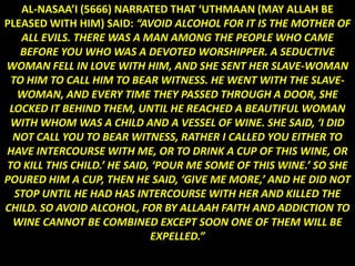 AL-NASAA’I (5666) NARRATED THAT ‘UTHMAAN (MAY ALLAH BE
PLEASED WITH HIM) SAID: “AVOID ALCOHOL FOR IT IS THE MOTHER OF
   ALL EVILS. THERE WAS A MAN AMONG THE PEOPLE WHO CAME
   BEFORE YOU WHO WAS A DEVOTED WORSHIPPER. A SEDUCTIVE
WOMAN FELL IN LOVE WITH HIM, AND SHE SENT HER SLAVE-WOMAN
 TO HIM TO CALL HIM TO BEAR WITNESS. HE WENT WITH THE SLAVE-
   WOMAN, AND EVERY TIME THEY PASSED THROUGH A DOOR, SHE
 LOCKED IT BEHIND THEM, UNTIL HE REACHED A BEAUTIFUL WOMAN
 WITH WHOM WAS A CHILD AND A VESSEL OF WINE. SHE SAID, ‘I DID
  NOT CALL YOU TO BEAR WITNESS, RATHER I CALLED YOU EITHER TO
HAVE INTERCOURSE WITH ME, OR TO DRINK A CUP OF THIS WINE, OR
TO KILL THIS CHILD.’ HE SAID, ‘POUR ME SOME OF THIS WINE.’ SO SHE
POURED HIM A CUP, THEN HE SAID, ‘GIVE ME MORE,’ AND HE DID NOT
  STOP UNTIL HE HAD HAS INTERCOURSE WITH HER AND KILLED THE
CHILD. SO AVOID ALCOHOL, FOR BY ALLAAH FAITH AND ADDICTION TO
  WINE CANNOT BE COMBINED EXCEPT SOON ONE OF THEM WILL BE
                             EXPELLED.”
 
