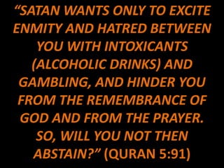 “SATAN WANTS ONLY TO EXCITE
ENMITY AND HATRED BETWEEN
    YOU WITH INTOXICANTS
   (ALCOHOLIC DRINKS) AND
 GAMBLING, AND HINDER YOU
 FROM THE REMEMBRANCE OF
 GOD AND FROM THE PRAYER.
    SO, WILL YOU NOT THEN
   ABSTAIN?” (QURAN 5:91)
 