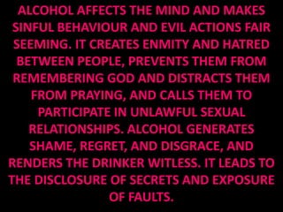 ALCOHOL AFFECTS THE MIND AND MAKES
 SINFUL BEHAVIOUR AND EVIL ACTIONS FAIR
 SEEMING. IT CREATES ENMITY AND HATRED
  BETWEEN PEOPLE, PREVENTS THEM FROM
 REMEMBERING GOD AND DISTRACTS THEM
    FROM PRAYING, AND CALLS THEM TO
     PARTICIPATE IN UNLAWFUL SEXUAL
    RELATIONSHIPS. ALCOHOL GENERATES
    SHAME, REGRET, AND DISGRACE, AND
RENDERS THE DRINKER WITLESS. IT LEADS TO
THE DISCLOSURE OF SECRETS AND EXPOSURE
                OF FAULTS.
 