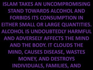 ISLAM TAKES AN UNCOMPROMISING
   STAND TOWARDS ALCOHOL AND
    FORBIDS ITS CONSUMPTION IN
EITHER SMALL OR LARGE QUANTITIES.
ALCOHOL IS UNDOUBTEDLY HARMFUL
 AND ADVERSELY AFFECTS THE MIND
    AND THE BODY. IT CLOUDS THE
   MIND, CAUSES DISEASE, WASTES
       MONEY, AND DESTROYS
     INDIVIDUALS, FAMILIES, AND
 