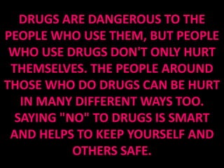 DRUGS ARE DANGEROUS TO THE
PEOPLE WHO USE THEM, BUT PEOPLE
 WHO USE DRUGS DON'T ONLY HURT
 THEMSELVES. THE PEOPLE AROUND
THOSE WHO DO DRUGS CAN BE HURT
   IN MANY DIFFERENT WAYS TOO.
  SAYING "NO" TO DRUGS IS SMART
 AND HELPS TO KEEP YOURSELF AND
           OTHERS SAFE.
 