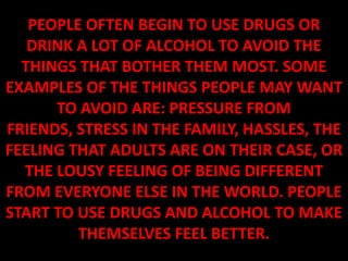 PEOPLE OFTEN BEGIN TO USE DRUGS OR
   DRINK A LOT OF ALCOHOL TO AVOID THE
  THINGS THAT BOTHER THEM MOST. SOME
EXAMPLES OF THE THINGS PEOPLE MAY WANT
      TO AVOID ARE: PRESSURE FROM
FRIENDS, STRESS IN THE FAMILY, HASSLES, THE
FEELING THAT ADULTS ARE ON THEIR CASE, OR
  THE LOUSY FEELING OF BEING DIFFERENT
FROM EVERYONE ELSE IN THE WORLD. PEOPLE
START TO USE DRUGS AND ALCOHOL TO MAKE
         THEMSELVES FEEL BETTER.
 