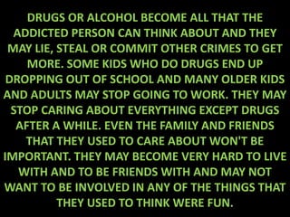 DRUGS OR ALCOHOL BECOME ALL THAT THE
  ADDICTED PERSON CAN THINK ABOUT AND THEY
 MAY LIE, STEAL OR COMMIT OTHER CRIMES TO GET
     MORE. SOME KIDS WHO DO DRUGS END UP
 DROPPING OUT OF SCHOOL AND MANY OLDER KIDS
AND ADULTS MAY STOP GOING TO WORK. THEY MAY
  STOP CARING ABOUT EVERYTHING EXCEPT DRUGS
   AFTER A WHILE. EVEN THE FAMILY AND FRIENDS
    THAT THEY USED TO CARE ABOUT WON'T BE
IMPORTANT. THEY MAY BECOME VERY HARD TO LIVE
   WITH AND TO BE FRIENDS WITH AND MAY NOT
WANT TO BE INVOLVED IN ANY OF THE THINGS THAT
          THEY USED TO THINK WERE FUN.
 