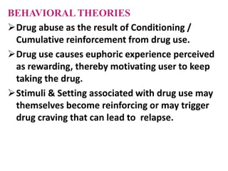 BEHAVIORAL THEORIES
Drug abuse as the result of Conditioning /
Cumulative reinforcement from drug use.
Drug use causes euphoric experience perceived
as rewarding, thereby motivating user to keep
taking the drug.
Stimuli & Setting associated with drug use may
themselves become reinforcing or may trigger
drug craving that can lead to relapse.
 