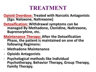 TREATMENT
Opioid Overdose: Treated with Narcotic Antagonists
[Egs: Naloxone, Naltrexone]
Detoxification: Withdrawal symptoms can be
managed By Methadone, Clonidine, Naltrexone,
Buprenorphine, etc.
Maintenance Therapy: After the Detoxification
Phase, the patient is maintained on one of the
following Regimens:
- Methadone Maintenance
- Opioids Antagonists
- Psychological methods like Individual
Psychotherapy, Behavior Therapy, Group Therapy,
Family Therapy.
 