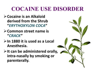 COCAINE USE DISORDER
Cocaine is an Alkaloid
derived from the Shrub
“ERYTHOXYLON COCA”
Common street name is
“CRACK”
In 1880 it is used as a Local
Anesthesia.
It can be administered orally,
intra-nasally by smoking or
parenterally.
 