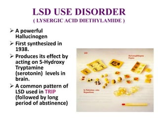 LSD USE DISORDER
( LYSERGIC ACID DIETHYLAMIDE )
 A powerful
Hallucinogen
 First synthesized in
1938.
 Produces its effect by
acting on 5-Hydroxy
Tryptamine
(serotonin) levels in
brain.
 A common pattern of
LSD used in TRIP
(followed by long
period of abstinence)
 