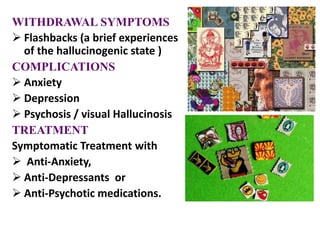 WITHDRAWAL SYMPTOMS
 Flashbacks (a brief experiences
of the hallucinogenic state )
COMPLICATIONS
 Anxiety
 Depression
 Psychosis / visual Hallucinosis
TREATMENT
Symptomatic Treatment with
 Anti-Anxiety,
 Anti-Depressants or
 Anti-Psychotic medications.
 
