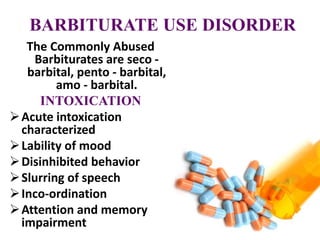 BARBITURATE USE DISORDER
The Commonly Abused
Barbiturates are seco -
barbital, pento - barbital,
amo - barbital.
INTOXICATION
Acute intoxication
characterized
Lability of mood
Disinhibited behavior
Slurring of speech
Inco-ordination
Attention and memory
impairment
 