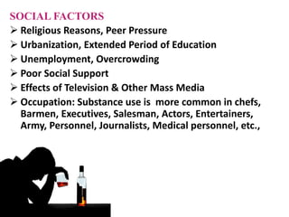 SOCIAL FACTORS
 Religious Reasons, Peer Pressure
 Urbanization, Extended Period of Education
 Unemployment, Overcrowding
 Poor Social Support
 Effects of Television & Other Mass Media
 Occupation: Substance use is more common in chefs,
Barmen, Executives, Salesman, Actors, Entertainers,
Army, Personnel, Journalists, Medical personnel, etc.,
 