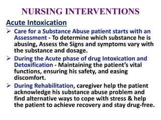 NURSING INTERVENTIONS
Acute Intoxication
 Care for a Substance Abuse patient starts with an
Assessment - To determine which substance he is
abusing, Assess the Signs and symptoms vary with
the substance and dosage.
 During the Acute phase of drug Intoxication and
Detoxification - Maintaining the patient’s vital
functions, ensuring his safety, and easing
discomfort.
 During Rehabilitation, caregiver help the patient
acknowledge his substance abuse problem and
find alternative ways to cope with stress & help
the patient to achieve recovery and stay drug-free.
 