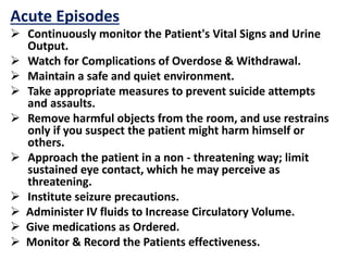 Acute Episodes
 Continuously monitor the Patient's Vital Signs and Urine
Output.
 Watch for Complications of Overdose & Withdrawal.
 Maintain a safe and quiet environment.
 Take appropriate measures to prevent suicide attempts
and assaults.
 Remove harmful objects from the room, and use restrains
only if you suspect the patient might harm himself or
others.
 Approach the patient in a non - threatening way; limit
sustained eye contact, which he may perceive as
threatening.
 Institute seizure precautions.
 Administer IV fluids to Increase Circulatory Volume.
 Give medications as Ordered.
 Monitor & Record the Patients effectiveness.
 
