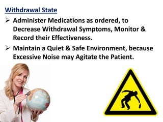 Withdrawal State
 Administer Medications as ordered, to
Decrease Withdrawal Symptoms, Monitor &
Record their Effectiveness.
 Maintain a Quiet & Safe Environment, because
Excessive Noise may Agitate the Patient.
 