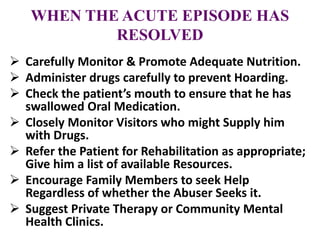 WHEN THE ACUTE EPISODE HAS
RESOLVED
 Carefully Monitor & Promote Adequate Nutrition.
 Administer drugs carefully to prevent Hoarding.
 Check the patient’s mouth to ensure that he has
swallowed Oral Medication.
 Closely Monitor Visitors who might Supply him
with Drugs.
 Refer the Patient for Rehabilitation as appropriate;
Give him a list of available Resources.
 Encourage Family Members to seek Help
Regardless of whether the Abuser Seeks it.
 Suggest Private Therapy or Community Mental
Health Clinics.
 
