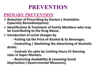 PREVENTION
PRIMARY PREVENTION
 Reduction of Prescribing by Doctors ( Anxiolytics
Especially Benzodiazepines)
 Identification & Treatment of Family Members who may
be Contributing to the Drug Abuse.
 Introduction of social changes by
- Putting Up the Price of Alcohol & Its Beverages.
- Controlling / Abolishing the Advertising of Alcoholic
drinks.
- Controls On sales by Limiting Hours Or Banning
sales in Super-Markets.
- Restricting Availability & Lessening Social
Deprivation ( Governmental Measures).
 