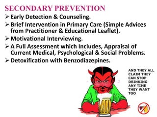 SECONDARY PREVENTION
Early Detection & Counseling.
Brief Intervention in Primary Care (Simple Advices
from Practitioner & Educational Leaflet).
Motivational Interviewing.
A Full Assessment which Includes, Appraisal of
Current Medical, Psychological & Social Problems.
Detoxification with Benzodiazepines.
 