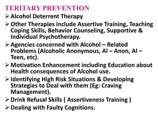 TERITARY PREVENTION
Alcohol Deterrent Therapy
Other Therapies include Assertive Training, Teaching
Coping Skills, Behavior Counseling, Supportive &
Individual Psychotherapy.
Agencies concerned with Alcohol – Related
Problems (Alcoholic Anonymous, Al – Anon, Al –
Teen, etc).
Motivation Enhancement including Education about
Health consequences of Alcohol use.
Identifying High Risk Situations & Developing
Strategies to Deal with them (Eg: Craving
Management).
Drink Refusal Skills ( Assertiveness Training )
Dealing with Faulty Cognitions.
 