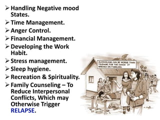 Handling Negative mood
States.
Time Management.
Anger Control.
Financial Management.
Developing the Work
Habit.
Stress management.
Sleep hygiene.
Recreation & Spirituality.
Family Counseling – To
Reduce Interpersonal
Conflicts, Which may
Otherwise Trigger
RELAPSE.
 