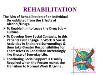 REHABILITATION
The Aim of Rehabilitation of an Individual
De -addicted from the Effects of
Alcohol/Drugs.
 To Enable him to Leave the Drug Sub –
Culture.
 To Develop New Social Contacts, In this
Patients First Engage in Work & Social
Activities in Sheltered Surroundings &
then take Greater Responsibilities for
Themselves in Conditions Increasingly
like those of Everyday Life.
 Continuing Social Support is Usually
Required when the Person makes the
Transition to Normal Work & Living .
 