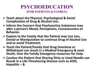 PSYCHOEDUCATION
(FOR PATIENTS & FAMILY)
 Teach about the Physical, Psychological & Social
Complication of Drug & Alcohol Use.
 Inform the Concern that Psychoactive Substance may
alter a person’s Mood, Perceptions, Consciousness or
Behavior.
 Explain to the Family that the Patient may Use Lies,
Denial or Manipulation to continue Drug of Alcohol Use
and to avoid Treatment.
 Teach the Patient/Family that Drug Overdose or
Withdrawal can result in a Medical Emergency & even
Death, Give the Family Emergency resources for Help.
 Caution the Patient that Sharing Dirty or Used Needle can
Result in a Life-Threatening Disease such as AIDS,
Hepatitis – B.
 