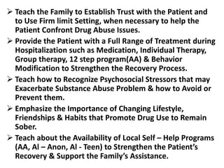 Teach the Family to Establish Trust with the Patient and
to Use Firm limit Setting, when necessary to help the
Patient Confront Drug Abuse Issues.
 Provide the Patient with a Full Range of Treatment during
Hospitalization such as Medication, Individual Therapy,
Group therapy, 12 step program(AA) & Behavior
Modification to Strengthen the Recovery Process.
 Teach how to Recognize Psychosocial Stressors that may
Exacerbate Substance Abuse Problem & how to Avoid or
Prevent them.
 Emphasize the Importance of Changing Lifestyle,
Friendships & Habits that Promote Drug Use to Remain
Sober.
 Teach about the Availability of Local Self – Help Programs
(AA, Al – Anon, Al - Teen) to Strengthen the Patient’s
Recovery & Support the Family’s Assistance.
 