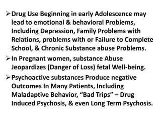 Drug Use Beginning in early Adolescence may
lead to emotional & behavioral Problems,
Including Depression, Family Problems with
Relations, problems with or Failure to Complete
School, & Chronic Substance abuse Problems.
In Pregnant women, substance Abuse
Jeopardizes (Danger of Loss) fetal Well-being.
Psychoactive substances Produce negative
Outcomes In Many Patients, Including
Maladaptive Behavior, “Bad Trips” – Drug
Induced Psychosis, & even Long Term Psychosis.
 