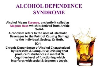 ALCOHOL DEPENDENCE
SYNDROME
Alcohol Means Essence, anciently it called as
Magnus Hass which is derived from Arabic
Word.
Alcoholism refers to the uses of alcoholic
Beverages to the Point of Causing Damage
to the Individual, Society, Or Both.
(Or)
Chronic Dependence of Alcohol Characterized
by Excessive & Compulsive Drinking that
produce Disturbances in mental Or
Cognitive level of functioning which
interferes with social & Economic Levels.
 