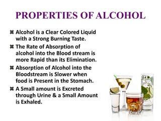 PROPERTIES OF ALCOHOL
Alcohol is a Clear Colored Liquid
with a Strong Burning Taste.
The Rate of Absorption of
alcohol into the Blood stream is
more Rapid than its Elimination.
Absorption of Alcohol into the
Bloodstream is Slower when
food is Present in the Stomach.
A Small amount is Excreted
through Urine & a Small Amount
is Exhaled.
 