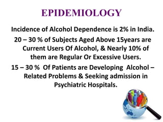 EPIDEMIOLOGY
Incidence of Alcohol Dependence is 2% in India.
20 – 30 % of Subjects Aged Above 15years are
Current Users Of Alcohol, & Nearly 10% of
them are Regular Or Excessive Users.
15 – 30 % Of Patients are Developing Alcohol –
Related Problems & Seeking admission in
Psychiatric Hospitals.
 