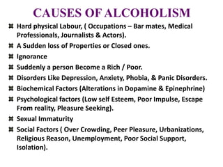CAUSES OF ALCOHOLISM
Hard physical Labour, ( Occupations – Bar mates, Medical
Professionals, Journalists & Actors).
A Sudden loss of Properties or Closed ones.
Ignorance
Suddenly a person Become a Rich / Poor.
Disorders Like Depression, Anxiety, Phobia, & Panic Disorders.
Biochemical Factors (Alterations in Dopamine & Epinephrine)
Psychological factors (Low self Esteem, Poor Impulse, Escape
From reality, Pleasure Seeking).
Sexual Immaturity
Social Factors ( Over Crowding, Peer Pleasure, Urbanizations,
Religious Reason, Unemployment, Poor Social Support,
Isolation).
 