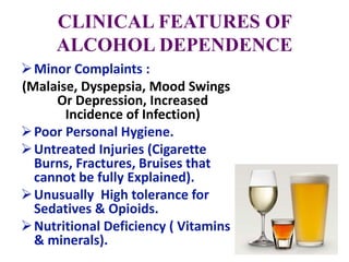 CLINICAL FEATURES OF
ALCOHOL DEPENDENCE
Minor Complaints :
(Malaise, Dyspepsia, Mood Swings
Or Depression, Increased
Incidence of Infection)
Poor Personal Hygiene.
Untreated Injuries (Cigarette
Burns, Fractures, Bruises that
cannot be fully Explained).
Unusually High tolerance for
Sedatives & Opioids.
Nutritional Deficiency ( Vitamins
& minerals).
 