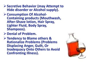 Secretive Behavior (may Attempt to
Hide disorder or Alcohol supply).
Consumption Of Alcohol-
Containing products (Mouthwash,
After-Shave lotion, Hair Spray,
Lighter Fluid, Body Spray,
Shampoos).
Denial of Problem.
Tendency to Blame others &
Rationalize Problems (Problems
Displacing Anger, Guilt, Or
Inadequacy Onto Others to Avoid
Confronting Illness).
 