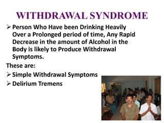 WITHDRAWAL SYNDROME
Person Who Have been Drinking Heavily
Over a Prolonged period of time, Any Rapid
Decrease in the amount of Alcohol in the
Body is likely to Produce Withdrawal
Symptoms.
These are:
Simple Withdrawal Symptoms
Delirium Tremens
 