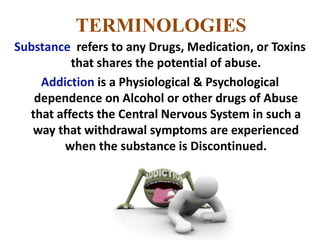 TERMINOLOGIES
Substance refers to any Drugs, Medication, or Toxins
that shares the potential of abuse.
Addiction is a Physiological & Psychological
dependence on Alcohol or other drugs of Abuse
that affects the Central Nervous System in such a
way that withdrawal symptoms are experienced
when the substance is Discontinued.
 