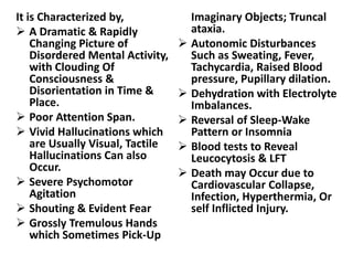 It is Characterized by,
 A Dramatic & Rapidly
Changing Picture of
Disordered Mental Activity,
with Clouding Of
Consciousness &
Disorientation in Time &
Place.
 Poor Attention Span.
 Vivid Hallucinations which
are Usually Visual, Tactile
Hallucinations Can also
Occur.
 Severe Psychomotor
Agitation
 Shouting & Evident Fear
 Grossly Tremulous Hands
which Sometimes Pick-Up
Imaginary Objects; Truncal
ataxia.
 Autonomic Disturbances
Such as Sweating, Fever,
Tachycardia, Raised Blood
pressure, Pupillary dilation.
 Dehydration with Electrolyte
Imbalances.
 Reversal of Sleep-Wake
Pattern or Insomnia
 Blood tests to Reveal
Leucocytosis & LFT
 Death may Occur due to
Cardiovascular Collapse,
Infection, Hyperthermia, Or
self Inflicted Injury.
 