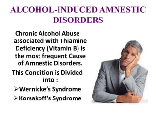 ALCOHOL-INDUCED AMNESTIC
DISORDERS
Chronic Alcohol Abuse
associated with Thiamine
Deficiency (Vitamin B) is
the most frequent Cause
of Amnestic Disorders.
This Condition is Divided
into :
Wernicke’s Syndrome
Korsakoff’s Syndrome
 